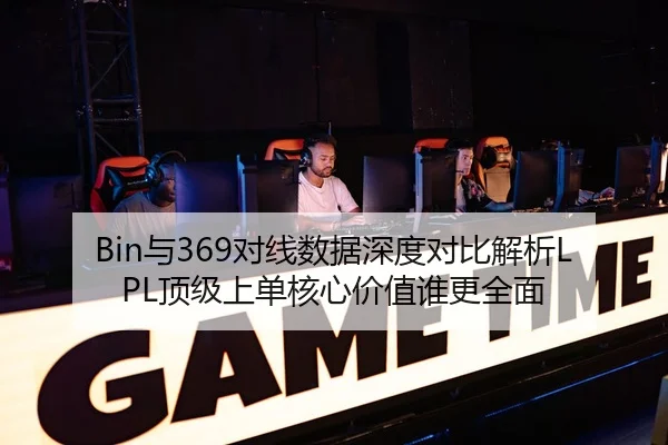 Bin与369对线数据深度对比解析LPL顶级上单核心价值谁更全面