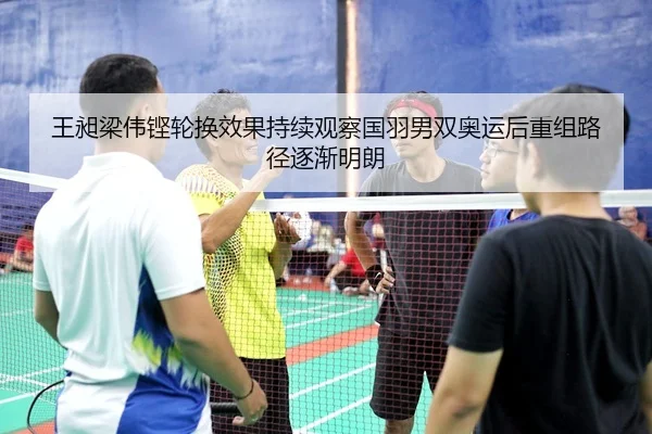 王昶梁伟铿轮换效果持续观察国羽男双奥运后重组路径逐渐明朗