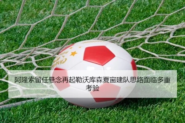 阿隆索留任悬念再起勒沃库森夏窗建队思路面临多重考验